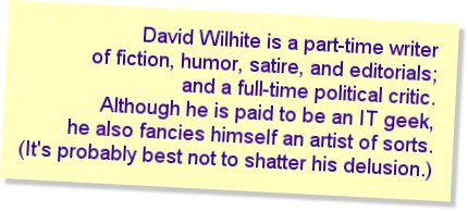 David Wilhite is a part-time writer of fiction, humor, satire, and
         editorials; and a full-time political critic. Although he is paid to be
         an IT geek, he also fancies himself an artist of sorts. (It's probably
         best not to shatter his delusion.)